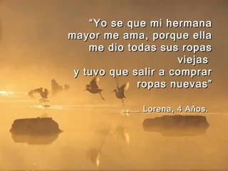 ““Yo se que mi hermanaYo se que mi hermana
mayor me ama, porque ellamayor me ama, porque ella
me dio todas sus ropasme dio todas sus ropas
viejasviejas
y tuvo que salir a comprary tuvo que salir a comprar
ropas nuevas”ropas nuevas”
Lorena, 4 Años.Lorena, 4 Años.
 