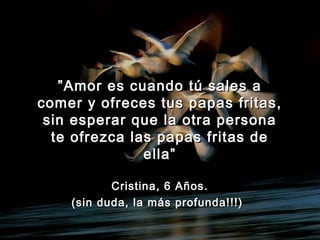 ””Amor es cuando tú sales aAmor es cuando tú sales a
comer y ofreces tus papas fritas,comer y ofreces tus papas fritas,
sin esperar que la otra personasin esperar que la otra persona
te ofrezca las papas fritas dete ofrezca las papas fritas de
ella”ella”
Cristina, 6 Años.Cristina, 6 Años.
(sin duda, la más profunda!!!)(sin duda, la más profunda!!!)
 