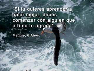 ““Si tú quieres aprender aSi tú quieres aprender a
amar mejor, debesamar mejor, debes
comenzar con alguien quecomenzar con alguien que
a ti no te agrada”a ti no te agrada”
Maggie, 6 Años.Maggie, 6 Años.
 
