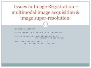 Issues in Image Registration –
multimodal image acquisition &
image super‐resolution.
DARSHANA MISTRY
SUPERVISOR:- DR. ASIM BANERJEE-DAIICT
CO-SUPTERVISOR:- DR. SHISHIR SHAH,
UNIVERSITY OF HOUSTON
DPC:- DR ADITYA TATU-DAIICT
DR TANISH ZAVERI- NIT, NU

 