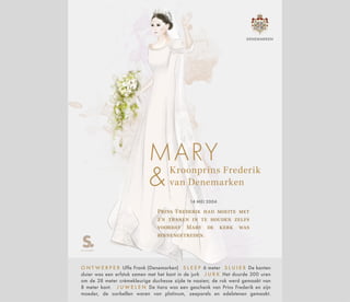Kroonprins Frederik
van Denemarken
MARY
14 MEI 2004
Prins Frederik had moeite met
z'n tranen in te houden zelfs
voordat Mary de kerk was
binnengetreden.
O N T W E R P E R Uffe Frank (Denemarken) S L E E P 6 meter S L U I E R De kanten
sluier was een erfstuk samen met het kant in de jurk J U R K Het duurde 300 uren
om de 28 meter crèmekleurige duchesse zijde te naaien; de rok werd gemaakt van
8 meter kant. J U W E L E N De tiara was een geschenk van Prins Frederik en zijn
moeder, de oorbellen waren van platinum, zeeparels en edelstenen gemaakt.
DENEMARKEN
 