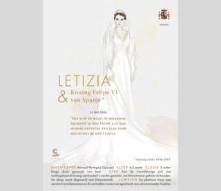 Koning Felipe VI
van Spanje *
LETIZIA
22 MEI 2004
"Het is óf de ware, óf helemaal
niemand" is wat Felipe aan zijn
ouders vertelde een jaar voor
het huwelijk met Letizia.
* Koning sinds 19.06.2014
O N T W E R P E R Manuel Pertegaz (Spanje) S L E E P 4.5 meter S L U I E R 3 meter
lange sluier gemaakt van kant J U R K Aan de ivoorkleurige jurk met
rechtopstaande kraag werd enkel 's nachts gewerkt, om het ontwerp geheim te houden.
De sleep werd afgewerkt met bloemdetails. J U W E L E N De platinum tiara was
versierd met diamanten en de oorbellen waren een geschenk van schoonmoeder Sophia.
SPANJE
 