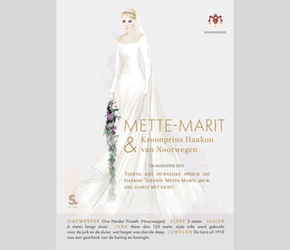 Kroonprins Haakon
van Noorwegen
METTE-MARIT
25 AUGUSTUS 2011
Tijdens zijn huwelijks speech zei
Haakon "Liefste Mette-Marit, jouw
ziel gloeit met licht."
O N T W E R P E R Ove Harder Finseth (Noorwegen) S L E E P 2 meter S L U I E R
6 meter lange sluier J U R K Meer dan 125 meter zijde tulle werd gebruikt
voor de jurk en de sluier, wat langer was dan de sleep. J U W E L E N De tiara uit 1910
was een geschenk van de koning en koningin.
NOORWEGEN
 