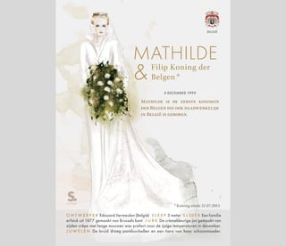 Filip Koning der
Belgen *
MATHILDE
* Koning sinds 21.07.2013
4 DECEMBER 1999
Mathilde is de eerste koningin
der Belgen die ook daadwerkelijk
in België is geboren.
O N T W E R P E R Edouard Vermeulen (België) S L E E P 5 meter S L U I E R Een familie
erfstuk uit 1877 gemaakt van Brussels kant J U R K De crèmekleurige jas gemaakt van
zijden crêpe met lange mouwen was prefect voor de ijzige temperaturen in december.
J U W E L E N De bruid droeg pareloorbellen en een tiara van haar schoonmoeder.
BELGIË
 