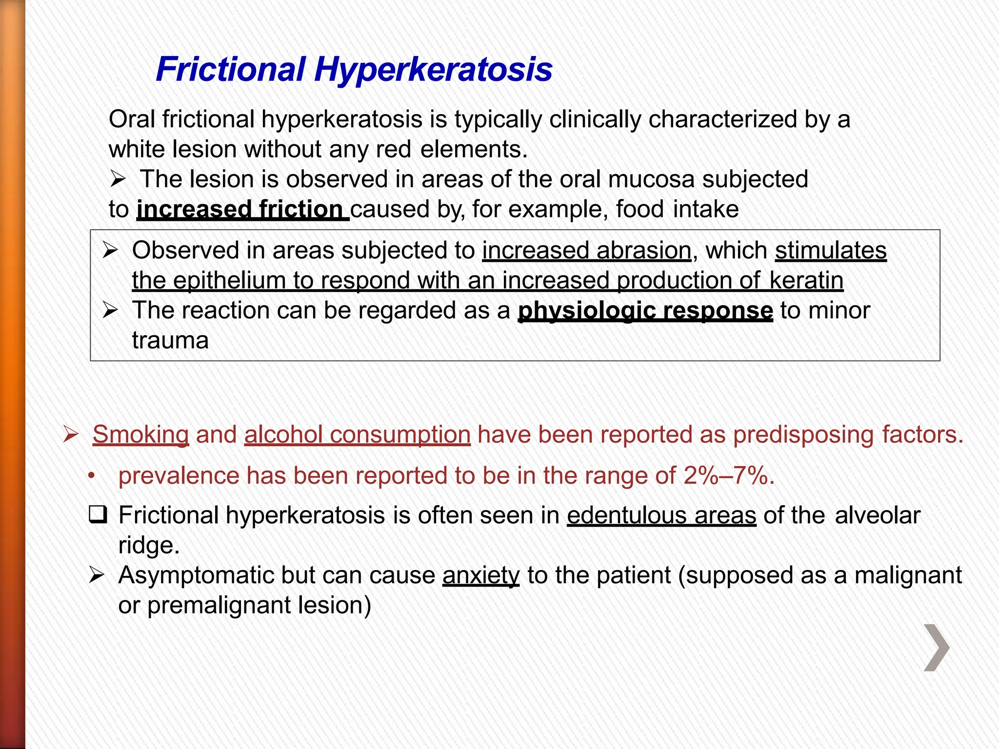 Frictional Hyperkeratosis
Oral frictional hyperkeratosis is typically clinically characterized by a
white lesion without any red elements.
 The lesion is observed in areas of the oral mucosa subjected
to increased friction caused by, for example, food intake
 Observed in areas subjected to increased abrasion, which stimulates
the epithelium to respond with an increased production of keratin
 The reaction can be regarded as a physiologic response to minor
trauma
 Smoking and alcohol consumption have been reported as predisposing factors.
• prevalence has been reported to be in the range of 2%–7%.
 Frictional hyperkeratosis is often seen in edentulous areas of the alveolar
ridge.
 Asymptomatic but can cause anxiety to the patient (supposed as a malignant
or premalignant lesion)
 