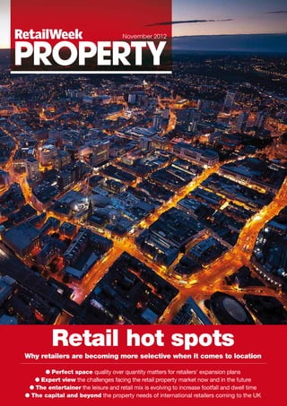 Retail hot spots
Why retailers are becoming more selective when it comes to location
● Perfect space quality over quantity matters for retailers' expansion plans
● Expert view the challenges facing the retail property market now and in the future
● The entertainer the leisure and retail mix is evolving to increase footfall and dwell time
● The capital and beyond the property needs of international retailers coming to the UK
RetailWeek
PROPERTY
November 2012
 