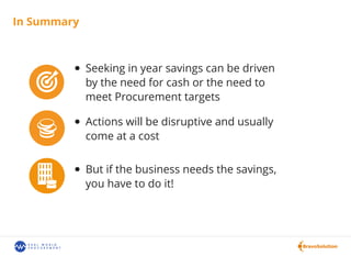In Summary
Seeking in year savings can be driven
by the need for cash or the need to
meet Procurement targets
Actions will be disruptive and usually
come at a cost
But if the business needs the savings,
you have to do it!
 
