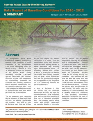 Remote Water Quality Monitoring Network

Data Report of Baseline Conditions for 2010 - 2012
A SUMMARY
Susquehanna River Basin Commission
Publication No. 292 December 2013

Abstract
The Susquehanna River Basin
Commission (SRBC) continuously
monitors water chemistry in select
watersheds in the Susquehanna
River Basin undergoing shale gas
drilling activity. Initiated in 2010,
58 monitoring stations are included
in the Remote Water Quality
Monitoring Network (RWQMN).
Specific conductance, pH, turbidity,
dissolved oxygen, and temperature
are continuously monitored and
additional water chemistry parameters
(metals, nutrients, radionuclides, etc.)
are collected at least four times a year.
These data provide a baseline dataset
for smaller streams in the basin, which
previously had little or no data.
The two parameters most commonly
used as indicators of shale gas drilling
activities are specific conductance
and turbidity. Any spills or leaks
of flowback water from the drilling

process can impact the specific
conductance of a stream, while the
infrastructure (roads and pipelines)
needed to make drilling possible in
remote watersheds may adversely
impact stream sediment loads. The
monitoring stations were grouped
by Level III ecoregion with specific
conductance and turbidity analyzed
using box plots. Based on available
data, land use, permitted dischargers,
and geology appear to play the greatest
role with influencing turbidity and
specific conductance.
In order to determine if shale
gas drilling and the associated
development activities are impacting
monitored streams, SRBC completed
trend analyses on three stations with
three years of continuous monitoring
data. The analyses showed mixed
results, with specific conductance
and turbidity showing a decreasing

This publication is a summary of the full report, which is available on SRBC’s web site
at mdw.srbc.net/remotewaterquality/.
Photo: Little Pine Creek, Lycoming County, Pa.

trend at Choconut Creek, and pH and
temperature showing an increasing
trend at Hammond Creek. Dissolved
oxygen did not show a trend at any of
the stations and Meshoppen Creek did
not show a trend with any parameters.
The natural gas well density varies
within the watersheds; Choconut
Creek has no drilling activity, the
Hammond Creek Watershed has less
than one well per square mile, and
the well density in the Meshoppen
Creek Watershed is almost three times
that of Hammond Creek. Although
the analyses were only performed on
three stations, the results show the
importance of collecting enough data
to properly characterize conditions
in these previously unmonitored
watersheds, recognizing the range of
factors that can influence water quality
conditions.

Contact: Dawn Hintz
Environmental Scientist/Database Analyst
Phone: (717) 238-0423 Email: dhintz@srbc.net

SRBC • 4423 N. Front St. • Harrisburg, PA 17110 • 717-238-0423 • 717-238-2436 Fax • www.srbc.net

 