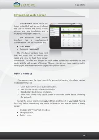 RooWifi
10
Embedded Web Server
Every RooWifi device has an on-
board embedded web server. It allows
the user to control the robot actions
without any app installation and a
multiplatform graphic interface.
The Embedded Web Server
Interface has a user/password
authentication. The default values are:
 User: admin
 Password: roombawifi
The Web Server contains three html
files and allow user to control your
robot and view in Real Time sensor
information. The Web GUI adapts the style sheet dynamically depending of the
device and the web browser of the user. All pages have an easy menu to access to the
other pages. The three mentioned pages are explained below:
User’s Remote
This page contains the basic controls for your robot keeping it in safe or passive
mode (See SCI Specs):
 Clean Button: Push Clean button emulation.
 Spot Button: Push Spot button emulation.
 Dock Button: Dock Button emulation.
 Mode Icon: Shows if any Socket Client is connected to the device (disabling
the buttons).
And all the sensor information captured from the SCI port of your robot. Adding
four easy fields summarizing the sensor information and specific value of every
sensor:
 Obstacle and Virtual Wall detection.
 Charging Status.
 Battery Level.
 