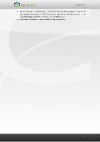 RooWifi
12
 IP: IP address in the network. The default value is the current IP address of
the device. If you are in DHCP mode and your IP is 192.168.1.10 this is the
value that appears in this field when loaded the page.
 Gateway, Netmask, Primary DNS and Secondary DNS.
 