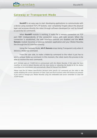 RooWifi
13
Gateway or Transparent Mode
RooWifi is an easy way to start developing applications to communicate with
a device using standard TCP / IP Sockets. User completely forgets about the physical
layer and accesses directly the robot through software developed (or not) by himself
to send the SCI commands.
When RooWifi module is working, it waits for a remote connection on TCP
port 9001 (independently of the connection status with web server). When the
connection is established, the web interface controls are disabled and the Wi-Fi
Remote module becomes a Gateway between application and your iRobot Roomba
like through the SCI interface directly.
Using the Gateway Mode, Wi-Fi Remote stops being Transparent only when it
detects a Wake-Up command.
From the user side, to make a Wake-Up command to the robot it just has to
send a unique Wake-up command. In this moment, the robot starts the process to be
able to receive the next commands.
Wi-Fi Remote uses an 115200 link to communicate with the iRobot Roomba. If this value has been
modified, be sure to reboot Roomba with the clean button or rebooting the Socket to let the iRobot
reconfigure the transmission rate automatically. (Read SCI Manual from iRobot).
Please read the SCI iRobot Specification because some specific SCI commands put the robot in idle
modes disabling the correct operation of Clean, Spot and Dock functions when the buttons are pressed.
If you want to manage your iRobot Roomba using the embedded web server remember to close the
TCP/IP Socket.
 