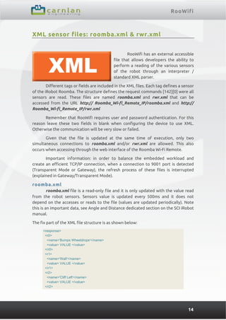 RooWifi
14
XML sensor files: roomba.xml & rwr.xml
RooWifi has an external accessible
file that allows developers the ability to
perform a reading of the various sensors
of the robot through an interpreter /
standard XML parser.
Different tags or fields are included in the XML files. Each tag defines a sensor
of the iRobot Roomba. The structure defines the request commands [142][0] were all
sensors are read. These files are named roomba.xml and rwr.xml that can be
accessed from the URL http:// Roomba_Wi-fi_Remote_IP/roomba.xml and http://
Roomba_Wi-fi_Remote_IP/rwr.xml
Remember that RooWifi requires user and password authentication. For this
reason leave these two fields in blank when configuring the device to use XML.
Otherwise the communication will be very slow or failed.
Given that the file is updated at the same time of execution, only two
simultaneous connections to roomba.xml and/or rwr.xml are allowed. This also
occurs when accessing through the web interface of the Roomba Wi-Fi Remote.
Important information: in order to balance the embedded workload and
create an efficient TCP/IP connection, when a connection to 9001 port is detected
(Transparent Mode or Gateway), the refresh process of these files is interrupted
(explained in Gateway/Transparent Mode).
roomba.xml
roomba.xml file is a read-only file and it is only updated with the value read
from the robot sensors. Sensors value is updated every 500ms and it does not
depend on the accesses or reads to the file (values are updated periodically). Note
this is an important data, see Angle and Distance dedicated section on the SCI iRobot
manual.
The fix part of the XML file structure is as shown below:
<response>
<r0>
<name>'Bumps Wheeldrops'</name>
<value> VALUE </value>
</r0>
<r1>
<name>'Wall'</name>
<value> VALUE </value>
</r1>
<r2>
<name>'Cliff Left'</name>
<value> VALUE </value>
</r2>
 