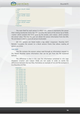 RooWifi
16
<value> VALUE </value>
</r17>
<r18>
<name>'Charge'</name>
<value> VALUE </value>
</r18>
<r19>
<name>'Capacity'</name>
<value> VALUE </value>
</r19>
</response>
The main field for each sensor is called <rX>, where X represents the sensor
that is being monitored. Every tag <rX> specifies the name of the sensor by to fields:
<name> which contains the name given by the vendor, and <value>, which contains
the sensor value. This way the user can obtain the sensor information from the XML
file and doesn’t need to store all sensors hardcoded.
All <rX> sensors are listed inside a tag called <response>: Roomba Wi-Fi
Remote translates the answer to a block sensors frame that allows reading all
sensors at a time.
rwr.xml
This file contains the sensors values read through an information request to
the iRobot Roomba (same information that can be got from the file explained
before).
The difference is that in this case the information contained in <rX> tags
disappear (<name> and <value> fields are not used). In order to clarify the
differences between the two files, find below an example of rwr.xml file (compare it
to a Roomba.xml file).
<response>
<r0> VALUE </r0>
<r1> VALUE </r1>
<r2> VALUE </r2>
<r3> VALUE </r3>
<r4> VALUE </r4>
<r5> VALUE </r5>
<r6> VALUE </r6>
<r7> VALUE </r7>
<r8> VALUE </r8>
<r9> VALUE </r9>
<r10> VALUE </r10>
<r11> VALUE </r11>
<r12> VALUE </r12>
<r13> VALUE </r13>
<r14> VALUE </r14>
<r15> VALUE </r15>
<r16> VALUE </r16>
<r17> VALUE </r17>
<r18> VALUE </r18>
<r19> VALUE </r19>
</response>
 