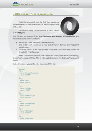 RooWifi
17
JSON sensor file: roomba.json
JSON file is updated such the XML files: values are
refreshed every 500ms (interesting for measuring Distance
and Angle).
The file containing the information in JSON format
is roomba.json.
This file can be accessed from http://Roomba_Wi-fi_Remote_IP/roomba.json and
has exactly same roomba.xml data:
 A structure called “response” with rX children.
 One rX for each sensor has a field called “name” defining the iRobot SCI
specification.
 The field “value” is the last updated value from the automated process of
Remote Wi-Fi for Roomba.
When a connection to 9001 port is detected (Transparent Mode or Gateway),
the refresh process of these files is interrupted (explained in Gateway/Transparent
Mode).
In the lines below you can find the structure of this file:
{
"response": {
"r0": {
"name": "Bumps Wheeldrops",
"value": "VALOR"
},
"r1": {
"name": "Wall",
"value": "VALOR"
},
"r2": {
"name": "Cliff Left",
"value": "VALOR"
},
"r3": {
"name": "Cliff Front Left",
"value": "VALOR"
},
"r4": {
"name": "Cliff Front Right",
"value": "VALOR"
},
"r5": {
"name": "'Cliff Right'",
"value": "VALOR"
},
"r6": {
"name": "Virtual Wall",
 