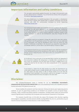 RooWifi
2
Important information and safety conditions
 
This user guide is permanently updated document. Any change in this document could 
be done without previous notification. You can find the last revision of this user guide in 
this website: http://www.roowifi.com.  
 
This device (RwRemote v2 or RooWifi) described in this user guide is a development 
board  with  Wi‐Fi  interface  IEEE  Standard  802.11  compliant  connectivity  and  mini‐din 
connector  with  UARL  TTL  communication  developed  by  Carnlan  Engineering 
(http://www.carnlan.com). 
 
 
 
This development board enables you to send SCI commands specified in this document: 
SCI  protocol,  the  web  server  application  in  the  embedded  web  server,  roomba.xml, 
rwr.xml, roomba.cgi and the roomba.json files are examples of how to send commands 
to your iRobot Roomba in any platform without application installation needed to help 
software  developers  to  make  his  own  developments  using  these  through  the  Wi‐Fi 
Interface. 
 
 
 
If use Gateway mode you are allowed to change the mode of the robot (safe, passive, 
full) specified in the SCI specification protocol. Be careful and be sure you understood 
the  SCI  specification  until  using  this  development  board.  Since  you  control  the  using 
RooWifi or RwRemote v2 described in this document you accept the responsibility of 
any damage caused on it, on the robot or any external device, furniture or object. 
 
 
 
As a development board once you connected this board to your robot the manufacturer 
of this development board and the manufacturer of the robot are not responsible of any 
damage caused on iRobot Roomba or other device where you connected the board. Use 
by your own risk. 
 
 
 
As an electronic circuit, some parts of the described device could be hot depending of 
the  environment  conditions  like  temperature  or  humidity  when  connected.  Be  sure 
don’t  touch  any  component  over  the  board  when  the  board  is  plugged  and  be  sure 
caching  the  board  by  the  slim  sides  of  the  device  (perpendicular  to  the  component 
solder plane). 
 
 
 
If  any  furniture  or  object  lets  the  robot  passing  or  go  under,  we  recommend  to  use 
virtual walls by iRobot around to disable passing under it when you do an action with 
the  robot  (Clean  and  Spot  actions  in  Safe  or  Passive  mode)  to  be  sure  that  the 
development  board  described  in  this  document  could  not  be  damaged  or  any  other 
external component like the furniture, the object or the same robot.   
Disclaimer
This  evaluation/development  board  is  intended  for  use  for  ENGINEERING  DEVELOPMENT, 
DEMONSTRATION, OR EVALUATION PURPOSES ONLY and is not considered by Carnlan.com or RooWifi.com to be a 
finished end‐product fit for general consumer use.  
Persons  handling  the  product(s)  must  have electronics  training  and  observe  good  engineering  practice 
standards.  As  such,  the  goods  being  provided  are  not  intended  to  be  complete  in  terms  of  required  design‐, 
marketing‐, and/or manufacturing‐related protective considerations, including product safety and environmental 
measures typically found in end products that incorporate such semiconductor components or circuit boards.  
This  evaluation  board/kit  does  not  fall  within  the  scope  of  the  European  Union  directives  regarding 
electromagnetic compatibility, restricted substances (RoHS), recycling (WEEE), FCC, CE or UL, and therefore may not 
meet the technical requirements of these directives or other related directives. 
 
