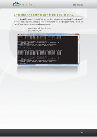 RooWifi
20
Checking the connection from a PC or MAC
RooWifi has an internal ICMP server. This allows the user check if the RooWifi
is connected properly. Just open your terminal and use the ping command. There are
two different ways to use the ping command:
 >> ping <name_of_the_device>
 >> ping <device_IP>
 