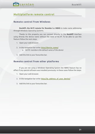 RooWifi
21
Multiplatform remote control
Remote control from Windows
RooWifi, the Wi-fi remote for Roomba has NBNS to make name addressing
through Windows Operating Systems.
Thanks to this property you can connect directly to the RooWifi interface
using directly the device name without the need of his IP. To be able to use this
feature follow the next steps:
1. Open your web browser.
2. In the navigation bar write: http://device_name/
a. NOTE: roomba is the default name of the device
3. Add this link to your favourites bar.
Remote control from other platforms
If you are not using a Windows Operating System the NBNS feature has no
effect if any special software was installed previously. In these cases follow the steps:
1. Open your web browser.
2. In the navigation bar write: http://ip_address_of_your_device/
3. Add this link to your favourites bar.
 