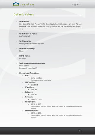 RooWifi
22
Default Values
 Wi-Fi Mode:
Hot-Spot (Ad-Hoc) / own Wi-Fi: By default, RooWifi creates an own Ad-hoc
network. The RooWifi different configuration will be performed through a
web.
 Wi-Fi Network Name:
ROOMBA WR.
 Wi-Fi security:
Open (without authentication).
 Wi-Fi security key:
None
 NBNS Name:
roomba
 Web server access parameters:
User: admin
Password: roombawifi
 Network configuration:
o MAC:
 Serial number.
This property is not modifiable.
o DHCP Client:
 Disabled.
o IP Address:
 10.0.0.1
o Gateway:
 10.0.0.2
o Netmask:
 255.255.255.0
o Primary DNS:
 80.58.61.250.
This property it’s only useful when the device is connected through the
Internet.
o Secondary DNS:
 80.58.61.254.
This property it’s only useful when the device is connected through the
Internet.
 