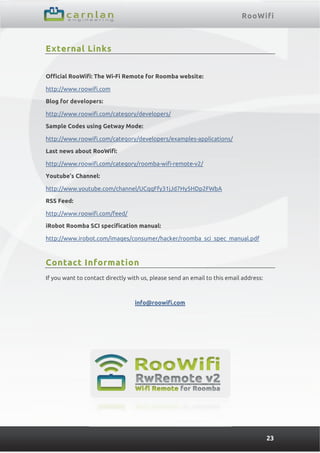 RooWifi
23
External Links
Official RooWifi: The Wi-Fi Remote for Roomba website:
http://www.roowifi.com
Blog for developers:
http://www.roowifi.com/category/developers/
Sample Codes using Getway Mode:
http://www.roowifi.com/category/developers/examples-applications/
Last news about RooWifi:
http://www.roowifi.com/category/roomba-wifi-remote-v2/
Youtube’s Channel:
http://www.youtube.com/channel/UCqqFfy31jJd7Hy5HDp2FWbA
RSS Feed:
http://www.roowifi.com/feed/
iRobot Roomba SCI specification manual:
http://www.irobot.com/images/consumer/hacker/roomba_sci_spec_manual.pdf
Contact Information
If you want to contact directly with us, please send an email to this email address:
info@roowifi.com
 