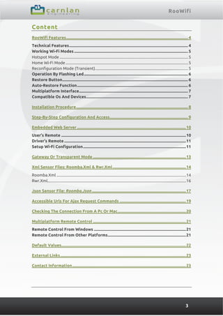 RooWifi
3
Content
RooWifi Features........................................................................................................................... 4 
Technical Features........................................................................................................................ 4 
Working Wi-Fi Modes................................................................................................................... 5 
Hotspot Mode ...............................................................................................................................5 
Home Wi-Fi Mode .........................................................................................................................5 
Reconfiguration Mode (Transient)............................................................................................5 
Operation By Flashing Led......................................................................................................... 6 
Restore Button............................................................................................................................... 6 
Auto-Restore Function................................................................................................................ 6 
Multiplatform Interface.............................................................................................................. 7 
Compatible Os And Devices....................................................................................................... 7 
Installation Procedure................................................................................................................. 8 
Step-By-Step Configuration And Access............................................................................... 9 
Embedded Web Server ..............................................................................................................10 
User’s Remote ..............................................................................................................................10 
Driver’s Remote ...........................................................................................................................11 
Setup Wi-Fi Configuration........................................................................................................11 
Gateway Or Transparent Mode ..............................................................................................13 
Xml Sensor Files: Roomba.Xml & Rwr.Xml..........................................................................14 
Roomba.Xml ................................................................................................................................14 
Rwr.Xml.........................................................................................................................................16 
Json Sensor File: Roomba.Json ...............................................................................................17 
Accessible Urls For Ajax Request Commands ...................................................................19 
Checking The Connection From A Pc Or Mac.....................................................................20 
Multiplatform Remote Control ..............................................................................................21 
Remote Control From Windows .............................................................................................21 
Remote Control From Other Platforms...............................................................................21 
Default Values..............................................................................................................................22 
External Links...............................................................................................................................23 
Contact Information...................................................................................................................23 
 