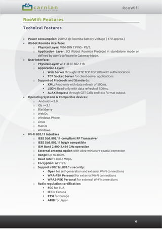 RooWifi
4
RooWifi Features
Technical features
 Power consumption: 200mA @ Roomba Battery Voltage ( 17V approx.)
 iRobot Roomba interface:
o Physical Layer: MINI-DIN 7 PINS - PS/2.
o Application Layer: SCI iRobot Roomba Protocol in standalone mode or
defined by user’s software in Gateway Mode.
 User Interface:
o Physical Layer: Wi-Fi IEEE 802.11b
o Application Layer:
 Web Server through HTTP TCP Port (80) with authentication.
 TCP Socket Server for client-server applications
o Supported Protocols and Standards:
 XML: Read-only with data refresh of 500ms.
 JSON: Read-only with data refresh of 500ms.
 AJAX Request through GET Calls and text format output.
 Operating Systems & Compatible devices:
o Android >=2.0
o iOs >=3.1
o Blackberry
o WebOs
o Windows Phone
o Linux
o MacOs
o Windows.
 Wi-Fi 802.11 Interface
o IEEE Std. 802.11-compliant RF Transceiver
o IEEE Std. 802.11 b/g/n compatible
o ISM Band 2.400-2.484 GHz operation
o External antenna option with ultra-miniature coaxial connector
o Range: Up to 400m.
o Baud rate: 1 and 2 Mbps.
o Encryption: AES128.
o Supports 802.1x, 802.1u security:
 Open for self-generation and external Wi-Fi connections
 WPA-PSK Personal for external Wi-Fi connections
 WPA2-PSK Personal for external Wi-Fi connections
o Radio regulation certification:
 FCC for EUA
 IC for Canada
 ETSI for Europe
 ARIB for Japan
 