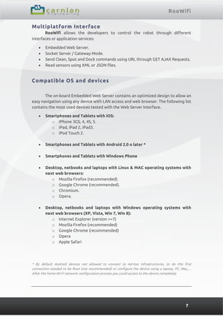 RooWifi
7
Multiplatform Interface
RooWifi allows the developers to control the robot through different
interfaces or application services:
 Embedded Web Server.
 Socket Server / Gateway Mode.
 Send Clean, Spot and Dock commands using URL through GET AJAX Requests.
 Read sensors using XML or JSON files.
Compatible OS and devices
The on-board Embedded Web Server contains an optimized design to allow an
easy navigation using any device with LAN access and web browser. The following list
contains the most used devices tested with the Web Server Interface.
 Smartphones and Tablets with iOS:
o iPhone 3GS, 4, 4S, 5.
o iPad, iPad 2, iPad3.
o iPod Touch 2.
 Smartphones and Tablets with Android 2.0 o later *
 Smartphones and Tablets with Windows Phone
 Desktop, netbooks and laptops with Linux & MAC operating systems with
next web browsers:
o Mozilla Firefox (recommended).
o Google Chrome (recommended).
o Chromium.
o Opera.
 Desktop, netbooks and laptops with Windows operating systems with
next web browsers (XP, Vista, Win 7, Win 8):
o Internet Explorer (version >=7)
o Mozilla Firefox (recommended)
o Google Chrome (recommended)
o Opera
o Apple Safari
* By default Android devices not allowed to connect to Ad-Hoc infrastructures, to do this first
connection needed to be Root (not recommended) or configure the device using a laptop, PC, Mac,…
After the home Wi-Fi network configuration process you could access to the device completely
 