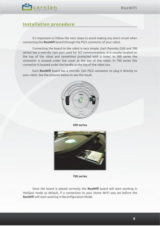 RooWifi
8
Installation procedure
It’s important to follow the next steps to avoid making any short circuit when
connecting the RooWifi board through the PS/2 connector of your robot.
Connecting the board to the robot is very simple. Each Roomba (500 and 700
series) has a mini-din 7pin port used for SCI communications. It is usually located on
the top of the robot and sometimes protected with a cover. In 500 series the
connector is located under the cover at the top of the robot. In 700 series this
connector is located under the handle at the top of the robot too.
Each RooWifi board has a mini-din 7pin PS/2 connector to plug it directly to
your robot. See the pictures below to see the result.
500 series
700 series
Once the board is placed correctly the RooWifi board will start working in
HotSpot mode as default, if a connection to your Home Wi-Fi was set before the
RooWifi will start working in Reconfiguration Mode.
 