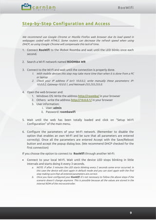 RooWifi
9
Step-by-Step Configuration and Access
We recommend use Google Chrome or Mozilla Firefox web browser due its load speed in
webpages coded with HTML5. Some routers can decrease the refresh speed when using
DHCP, so using Google Chrome will compensate this lack of time.
1. Connect RooWifi to the iRobot Roomba and wait until the LED blinks once each
second.
2. Search a Wi-Fi network named ROOMBA WR
3. Connect to the Wi-Fi and wait until the connection is properly done.
1. With mobile devices this step may take more time than when it is done from a PC
or laptop.
2. Check your IP address if isn’t 10.0.0.2, write manually these parameters: IP-
10.0.0.2, Gateway-10.0.0.1, and Netmask-255.255.255.0.
4. Open the web browser and:
1. Windows OS: Write the address http://roomba/ in your browser
2. Others: write the address http://10.0.0.1/ in your browser
3. User information:
i. User: admin
ii. Password: roombawifi
5. Wait until the web has been totally loaded and click on “Setup Wi-Fi
Configuration” of the main menu.
6. Configure the parameters of your Wi-Fi network. (Remember to disable the
option that enables an own Wi-Fi and be sure that all parameters are entered
correctly). Once all the parameters are entered Accept with the Save/Reboot
button and accept the popup dialog box. (We recommend DHCP checked for the
first connection)
If you choose the option to connect to RooWifi through another Wi-Fi:
 Connect to your local Wi-Fi. Wait until the device LED stops blinking in little
intervals and starts doing it every 3 seconds.
a. NOTE: If after 3 minutes the LED starts blinking every 2 seconds some error occurred. In
this case the device will start again in default mode and you can start again with the first
step making sure that all entered parameters are correct.
b. Once you have configured your RooWifi it’s not necessary to follow the above steps if the
scenario doesn’t change anymore. This is possible because all the values are stored in the
internal ROM of the microcontroller.
 