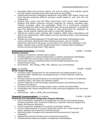 rweissenberg99@yahoo.com

      Developed detail and summary reports, line and pie charts, trend analysis reports
      and sub-reports according to business requirements using SSRS.
      Implemented Business Intelligence dashboards using MOSS 2007 Report Center and
      Excel Services producing different summary results based on user view and role
      membership.
      Created score cards using MS Office Performance Point Server 2007 Dashboard
      Designer that feature executive summary measures for revenue, overhead costs,
      material purchases, labor and profitability trends for a construction company
      extracting data from SQL Server 2008 OLAP data source and deployed to SharePoint
      sites. The dashboards also contain pages to view performance by employee, by
      region, and by quarter enabling end-users to make filter selections.
      Utilized key product areas including data modeling, SSRS report subscriptions and
      data driven subscriptions, SSAS analysis services processing tasks, cube processing
      options and roles.
      Studied and reviewed application of Kimball data warehouse methodology across
      various industries. Worked with data-handling scenarios, such as multiple
      hierarchies, data-driven KPI goals, sourced either from dimension attributes or fact
      tables, handling Type-2 slowly changing dimensions. Possess solid knowledge of
      writing, tuning and optimizing T-SQL queries.

Independent Consulting, Los Angeles                                       4/2009 – 12/2009
Systems Architect
      Designed an electronic medical record system.
      Provided guidance to medical professionals on systems engineering methodology.
      Led the definition of the project scope and business requirements.
      Structured a systems engineering team and formulated development and
      implementation costs.
      Environment: JEE, MySQL, HTML, XML, Apache, Linux and Windows

Itron, Los Angeles                                                             3/2008 – 3/2009
Senior Project Manager
       Provided project management for the development and implementation of an
       advanced meter infrastructure encompassing over 5 million Southern California
       Edison meters.
       Provided engineering specifications on the development of a variety of components
       including meters, cell relays and collection engine.
       Led the resolution of new technology engineering issues encompassing hardware,
       firmware and software.
       Interfaced with clients to manage project scope, timeline and deliverables.
       Coordinated with internal departments to meet contractual obligations and new client
       requests.
       Environment: .NET, C, HTML, XML and Windows.

Telepacific Communications, Los Angeles                                       4/1999 – 12/2007
Enterprise and Acquisition Integration Program Manager
      Led the acquisition integration and realignment of a variety of functional groups
      including Customer Care, Credit and Collections, Customer Technical Support and
      Repair and Revenue Assurance.
      Led the acquisition integration of a variety of computer systems.
      Led the implementation of a new IP-based ACD system for a multi-location call
      center operation serving distinct functional groups.
      Mentored project managers and evaluated technical personnel of acquired
      companies.
      Assessed the technical infrastructure of potential acquisitions.
      Institutionalized enterprise program management methodologies.
 