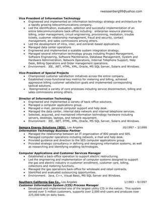 rweissenberg99@yahoo.com

Vice President of Information Technology
      Engineered and implemented an information technology strategy and architecture for
      a rapidly growing telecommunications company.
      Led the identification, evaluation, selection and successful implementation of an
      entire telecommunications back-office including: enterprise resource planning,
      billing, order management, circuit engineering, provisioning, mediation, trouble
      tickets, customer relationship management, fraud and security, contact
      management, and sales commissions among others.
      Led the development of intra, inter, and extranet-based applications.
      Managed data center operations
      Engineered and implemented a scalable system integration strategy.
      Managed several information technology groups including Project Management,
      Software Engineering, Software Maintenance, Database Management, System and
      Hardware Administration, Network Operations, Internal Telephone Support, Help
      Desk, Billing Operations and Order management operations.
      Environment: JEE, .NET, HTML, XML, Oracle, MS SQL Server, Solaris and Windows.

Vice-President of Special Projects
      Championed customer satisfaction initiatives across the entire company.
      Established cross-functional key metrics for metering and billing, achieved
      aggressive billing customer satisfaction goals and implemented corresponding
      tactical solutions.
       Reengineered a variety of core processes including service disconnection, billing and
      sales commissions among others.

Director of Information Technology
      Engineered and implemented a variety of back-office solutions.
      Managed a computer applications group.
      Managed e-mail, personal computer support and help desk.
      Managed the data center, internal data network and internal telephone services.
      Selected, acquired, and maintained information technology hardware including
      servers, desktops, laptops, and network equipment.
      Environment: JEE, .NET, HTML, XML, Oracle, MS SQL Server, Solaris and Windows.

Sempra Energy Solutions (SES), Los Angeles                                   10/1997 – 3/1999
Information Technology Business Partner
      Managed the relationship between an IT organization of 800 people and SES.
      Managed computer operations including network, e-mail and help desk.
      Provided guidance and direction to the SES computer applications group.
      Provided strategic consultancy in defining and designing information systems, as well
      as researching and identifying enabling technologies.

Computer Applications and Customer Services Manager
     Established a back-office operation to support electric restructuring.
     Led the engineering and implementation of computer systems designed to support
     the gas and electric industry in customer enrollment, customer care, billing,
     collections and metering functions.
     Managed the gas operations back-office for wholesale and retail contracts.
     Identified and evaluated outsourcing opportunities.
     Environment: Java, C++, Visual Basic, MS SQL Server and Windows.

Southern California Gas Co., Los Angeles                                     1/1983 – 9/1997
Customer Information System (CIS) Process Manager
      Developed and implemented one of the largest utility CIS in the nation. This system
      served over 5 million customers, supports over 2,000 end-users and produces over
      225,000 bills on daily basis.
 