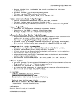 rweissenberg99@yahoo.com

       Led the engineering of a web-based real-time on-line system for a 5-million
       customer base.
       Managed business change for the entire enterprise.
       Managed a group of 45 analysts and specialists.
       Environment: SmallTalk, Cobol, HTML, CICS, DB2 and OS/2.

Process Improvement and Design Manager
      Led the establishment of customer services policy and strategies.
      Managed multiple customer services related projects.
      Oversaw the development and implementation of customer services utility tariffs.

Process Project Manager
      Developed and implemented information technology solutions.
      Reengineered the $200MM Revenue Collections process.
      Managed multiple billing and collections related projects.

Information Technology Special Projects Manager
      Engineered and successfully led the implementation of an industrial customer billing
      system with an initial customer billing of over $1.5 billion annually.
      Leveraged emerging technologies into practical applications.
      Managed a team of engineers, database administrators and system administrators.
      Environment: Applications Manager, Lotus 123G, Cobol, CICS, DB2 and OS/2.

Customer Services Project Administrator
     Developed and implemented policies and procedures for customer services.
     Managed the implementation of energy efficiency programs.
     Worked with system end-users to define, design, and implement system solutions.
     Assembled and managed project plans.
     Identified end-user requirements, developed design specifications, and managed
     system implementation activities.
     Environment: Applications Manager, Lotus 123G, Cobol, CICS, DB2 and OS/2.

Software Engineer
      Obtained business requirements and developed corresponding implementation plans.
      Engineered mainframe and PC-based computer systems.
      Performed unit, segment, and system testing.
      Provided technical support for an industrial strength customer information system.
      Environment: Cobol, CICS, DB2, ISAM and JCL.

EDUCATION
  California Polytechnic University, Pomona
  Master of Business Administration
  Concentration: International Business and Marketing

   California State University, Los Angeles
   Bachelor of Science: Business Administration
   Concentration: Information Technology

LANGUAGES
Fluent in Spanish (read, write, speak)

References upon request
 