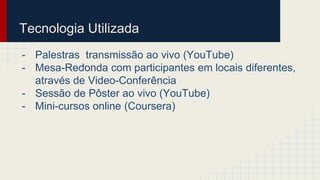 Tecnologia Utilizada 
- Palestras transmissão ao vivo (YouTube) 
- Mesa-Redonda com participantes em locais diferentes, 
através de Video-Conferência 
- Sessão de Pôster ao vivo (YouTube) 
- Mini-cursos online (Coursera) 
 