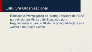 Estrutura Organizacional 
- Redação e Promulgação da “Carta Brasileira de REAs” 
para enviar ao Ministro de Educação para 
Regulamentar o uso de REAs na pós-graduação Lato- 
Sensu e no Stricto Sensu 
 