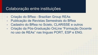 Colaboração entre instituições 
- Criação do BRea - Brazilian Group REAs 
- Publicação de Revistas Semestrais do BRea 
- Cadastro do BRea no Scielo, CLARISSE e outros 
- Criação da Pós-Graduação OnLine “Formação Docente 
no uso de REAs” nas linguas PORT, ESP e ENG. 
