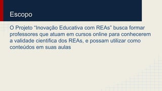 Escopo 
O Projeto “Inovação Educativa com REAs” busca formar 
professores que atuam em cursos online para conhecerem 
a validade cientifica dos REAs, e possam utilizar como 
conteúdos em suas aulas 
 