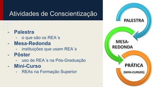 Atividades de Conscientização 
- Palestra 
- o que são os REA´s 
- Mesa-Redonda 
- instituições que usam REA´s 
- Pôster 
- uso de REA´s na Pós-Graduação 
- Mini-Curso 
- REAs na Formação Superior 
 