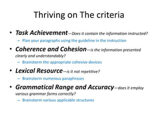 Thriving on The criteria
• Task Achievement—Does it contain the information instructed?
– Plan your paragraphs using the guideline in the instruction
• Coherence and Cohesion—is the information presented
clearly and understandably?
– Brainstorm the appropriate cohesive devices
• Lexical Resource—is it not repetitive?
– Brainstorm numerous paraphrases
• Grammatical Range and Accuracy—does it employ
various grammar forms correctly?
– Brainstorm various applicable structures
 