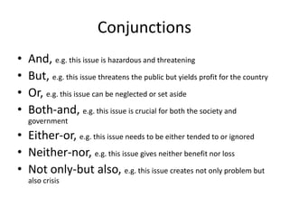 Conjunctions
• And, e.g. this issue is hazardous and threatening
• But, e.g. this issue threatens the public but yields profit for the country
• Or, e.g. this issue can be neglected or set aside
• Both-and, e.g. this issue is crucial for both the society and
government
• Either-or, e.g. this issue needs to be either tended to or ignored
• Neither-nor, e.g. this issue gives neither benefit nor loss
• Not only-but also, e.g. this issue creates not only problem but
also crisis
 
