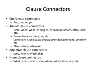 Clause Connectors
• Coordinate connectors
– And, but, or, yet
• Adverb clause connectors
– Time: when, while, as long as, as soon as, before, after, since,
etc.
– Cause: because, since, as, etc.
– Condition: if, unless, as long as, provided, providing, whether,
etc
– Place: where, wherever
• Adjective clause connectors
– Who, whom, which, that
• Noun clause connectors
– What, when, where, who, whom, which, how, why, etc.
 