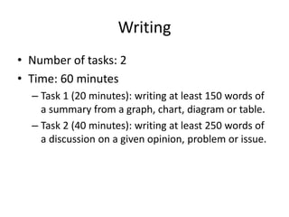 Writing
• Number of tasks: 2
• Time: 60 minutes
– Task 1 (20 minutes): writing at least 150 words of
a summary from a graph, chart, diagram or table.
– Task 2 (40 minutes): writing at least 250 words of
a discussion on a given opinion, problem or issue.
 