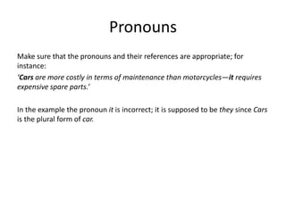 Pronouns
Make sure that the pronouns and their references are appropriate; for
instance:
‘Cars are more costly in terms of maintenance than motorcycles—it requires
expensive spare parts.’
In the example the pronoun it is incorrect; it is supposed to be they since Cars
is the plural form of car.
 