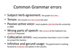 Common Grammar errors
• Subject-Verb agreement: the graph describe…
• Tenses: the income has decreased last year
• Passive-active voice: most students admitted by the university
in 2004
• Wrong parts of speech: the various of the habitants has
significant improved
• Collocation errors: many researches have been made in order
to unravel the mystery
• Infinitive and gerund usage: The government is looking
forward to eradicate corruption in the country
 