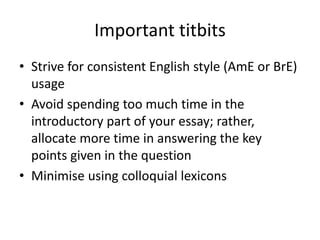 Important titbits
• Strive for consistent English style (AmE or BrE)
usage
• Avoid spending too much time in the
introductory part of your essay; rather,
allocate more time in answering the key
points given in the question
• Minimise using colloquial lexicons
 