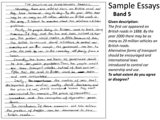 Sample Essays
Given description:
The first car appeared on
British roads in 1888. By the
year 2000 there may be as
many as 29 million vehicles on
British roads.
Alternative forms of transport
should be encouraged and
international laws
introduced to control car
ownership and use.
To what extent do you agree
or disagree?
Band 5
 