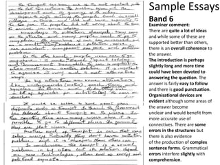 Sample Essays
Examiner comment:
There are quite a lot of ideas
and while some of these are
supported better than others,
there is an overall coherence to
the answer.
The introduction is perhaps
slightly long and more time
could have been devoted to
answering the question. The
answer is fairly easy to follow
and there is good punctuation.
Organisational devices are
evident although some areas of
the answer become
unclear and would benefit from
more accurate use of
connectives. There are some
errors in the structures but
there is also evidence
of the production of complex
sentence forms. Grammatical
errors interfere slightly with
comprehension.
Band 6
 