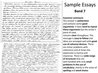 Sample Essays
Band 7
Examiner comment:
The answer is wellwritten
and contains some good
arguments. It does tend to repeat
these arguments but the writer’s
point of view
remains clear throughout. The
message is easy to follow and
ideas are arranged well with good
use of cohesive devices. There
are minor problems with
coherence and at times the
expression is clumsy and
imprecise. There is a wide range
of structures that are
well handled with only small
problems in the use of
vocabulary, mainly in the areas of
spelling and word choice.
 