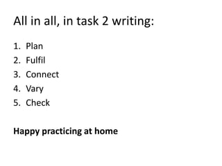 All in all, in task 2 writing:
1. Plan
2. Fulfil
3. Connect
4. Vary
5. Check
Happy practicing at home
 