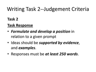 Writing Task 2--Judgement Criteria
Task 2
Task Response
• Formulate and develop a position in
relation to a given prompt
• Ideas should be supported by evidence,
and examples.
• Responses must be at least 250 words.
 