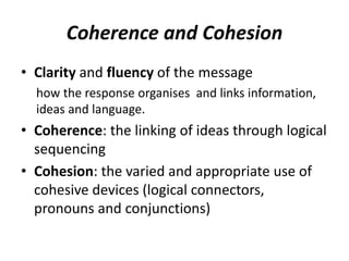 Coherence and Cohesion
• Clarity and fluency of the message
how the response organises and links information,
ideas and language.
• Coherence: the linking of ideas through logical
sequencing
• Cohesion: the varied and appropriate use of
cohesive devices (logical connectors,
pronouns and conjunctions)
 