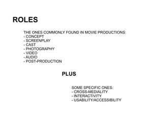 ROLES
  THE ONES COMMONLY FOUND IN MOVIE PRODUCTIONS:
  - CONCEPT
  - SCREENPLAY
  - CAST
  - PHOTOGRAPHY
  - VIDEO
  - AUDIO
  - POST-PRODUCTION


                  PLUS

                       SOME SPECIFIC ONES:
                       - CROSS-MEDIALITY
                       - INTERACTIVITY
                       - USABILITY/ACCESSIBILITY
 